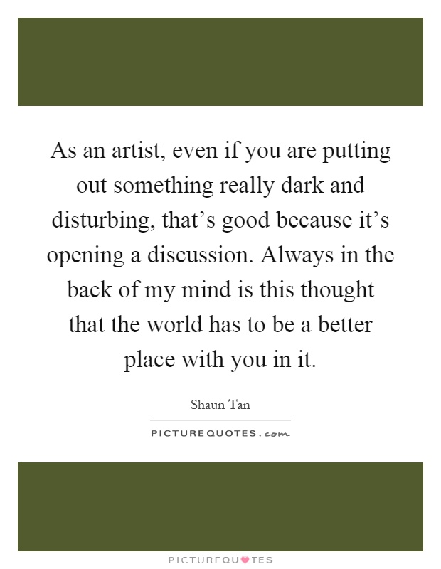 As an artist, even if you are putting out something really dark and disturbing, that's good because it's opening a discussion. Always in the back of my mind is this thought that the world has to be a better place with you in it Picture Quote #1