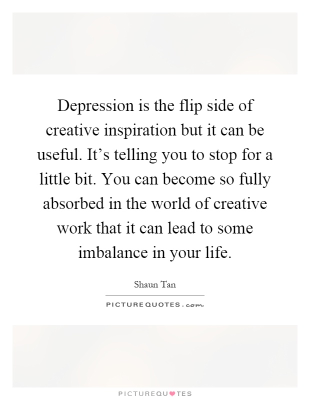 Depression is the flip side of creative inspiration but it can be useful. It's telling you to stop for a little bit. You can become so fully absorbed in the world of creative work that it can lead to some imbalance in your life Picture Quote #1