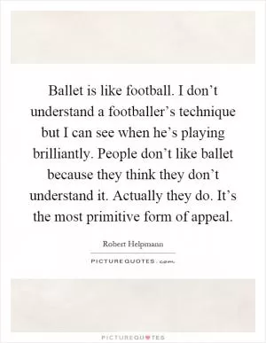 Ballet is like football. I don’t understand a footballer’s technique but I can see when he’s playing brilliantly. People don’t like ballet because they think they don’t understand it. Actually they do. It’s the most primitive form of appeal Picture Quote #1