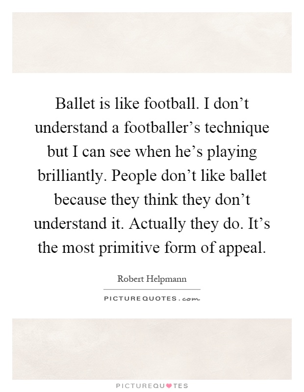 Ballet is like football. I don't understand a footballer's technique but I can see when he's playing brilliantly. People don't like ballet because they think they don't understand it. Actually they do. It's the most primitive form of appeal Picture Quote #1
