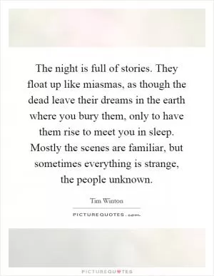 The night is full of stories. They float up like miasmas, as though the dead leave their dreams in the earth where you bury them, only to have them rise to meet you in sleep. Mostly the scenes are familiar, but sometimes everything is strange, the people unknown Picture Quote #1