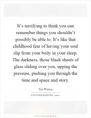 It’s terrifying to think you can remember things you shouldn’t possibly be able to. It’s like that childhood fear of having your soul slip from your body in your sleep. The darkness, those black sheets of glass sliding over you, upping the pressure, pushing you through the time and space and story Picture Quote #1