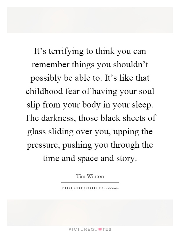 It's terrifying to think you can remember things you shouldn't possibly be able to. It's like that childhood fear of having your soul slip from your body in your sleep. The darkness, those black sheets of glass sliding over you, upping the pressure, pushing you through the time and space and story Picture Quote #1