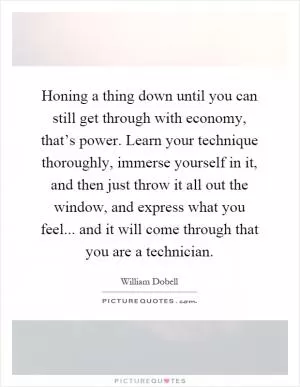 Honing a thing down until you can still get through with economy, that’s power. Learn your technique thoroughly, immerse yourself in it, and then just throw it all out the window, and express what you feel... and it will come through that you are a technician Picture Quote #1