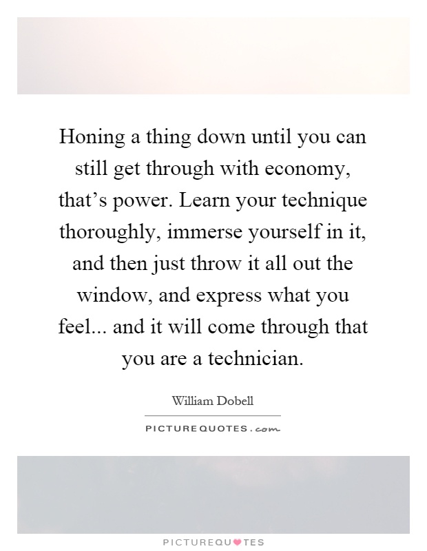Honing a thing down until you can still get through with economy, that's power. Learn your technique thoroughly, immerse yourself in it, and then just throw it all out the window, and express what you feel... and it will come through that you are a technician Picture Quote #1