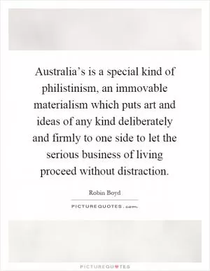 Australia’s is a special kind of philistinism, an immovable materialism which puts art and ideas of any kind deliberately and firmly to one side to let the serious business of living proceed without distraction Picture Quote #1