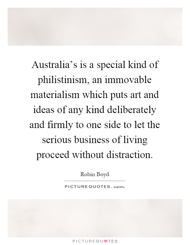 Australia's is a special kind of philistinism, an immovable materialism which puts art and ideas of any kind deliberately and firmly to one side to let the serious business of living proceed without distraction Picture Quote #1