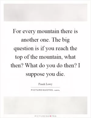 For every mountain there is another one. The big question is if you reach the top of the mountain, what then? What do you do then? I suppose you die Picture Quote #1