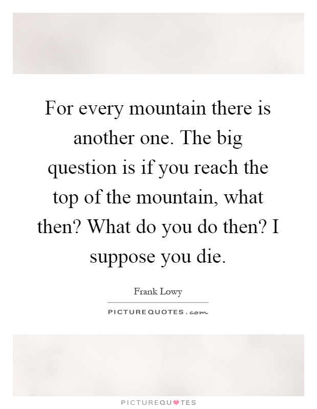 For every mountain there is another one. The big question is if you reach the top of the mountain, what then? What do you do then? I suppose you die Picture Quote #1