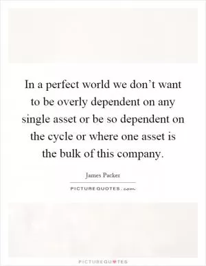 In a perfect world we don’t want to be overly dependent on any single asset or be so dependent on the cycle or where one asset is the bulk of this company Picture Quote #1