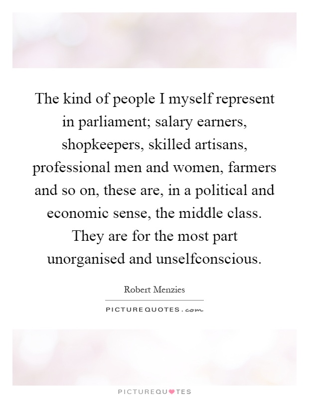 The kind of people I myself represent in parliament; salary earners, shopkeepers, skilled artisans, professional men and women, farmers and so on, these are, in a political and economic sense, the middle class. They are for the most part unorganised and unselfconscious Picture Quote #1