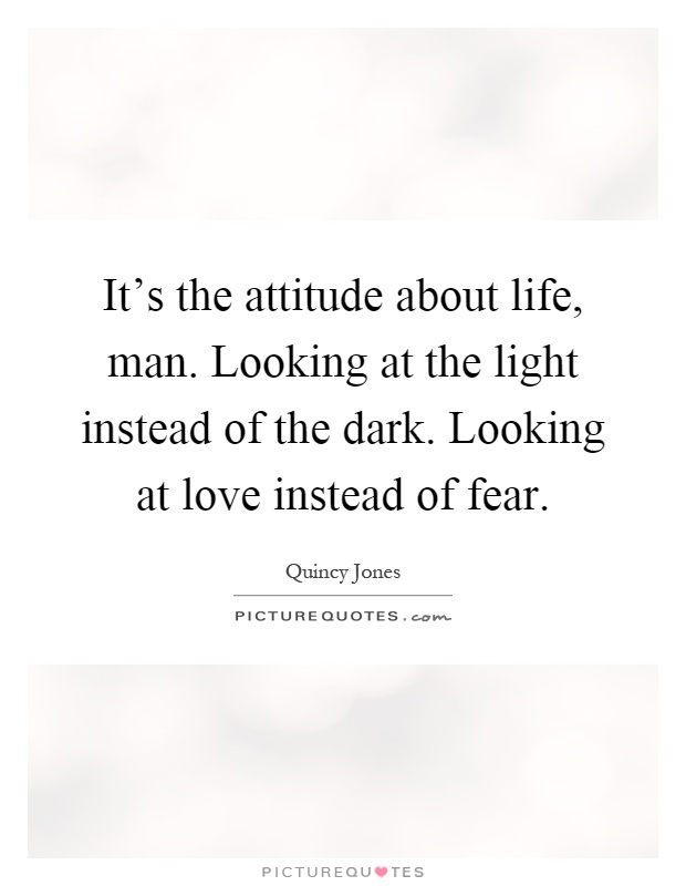 It's the attitude about life, man. Looking at the light instead of the dark. Looking at love instead of fear Picture Quote #1