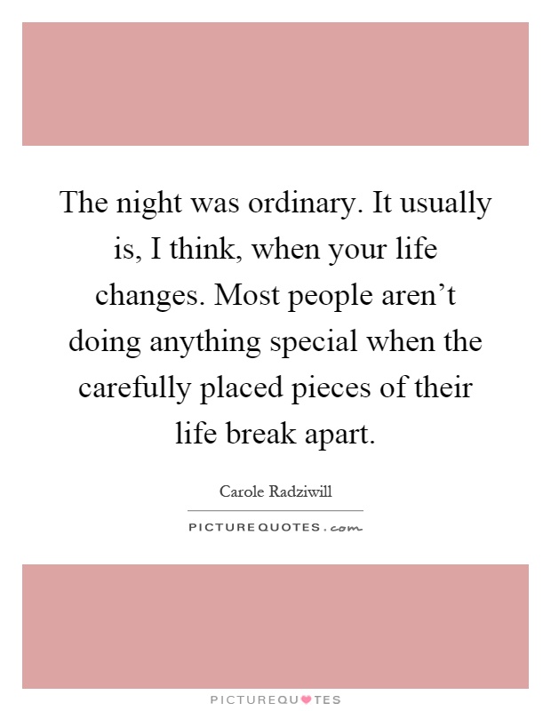 The night was ordinary. It usually is, I think, when your life changes. Most people aren't doing anything special when the carefully placed pieces of their life break apart Picture Quote #1