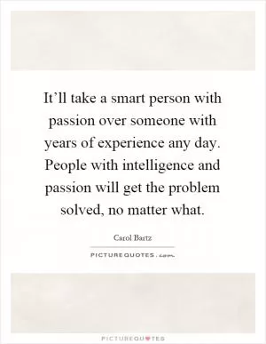 It’ll take a smart person with passion over someone with years of experience any day. People with intelligence and passion will get the problem solved, no matter what Picture Quote #1