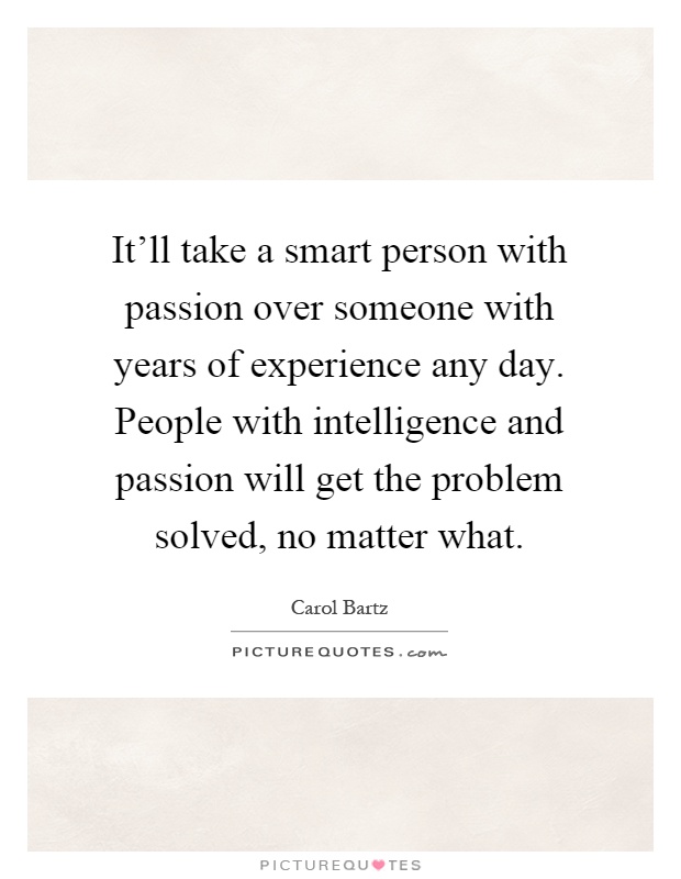 It'll take a smart person with passion over someone with years of experience any day. People with intelligence and passion will get the problem solved, no matter what Picture Quote #1