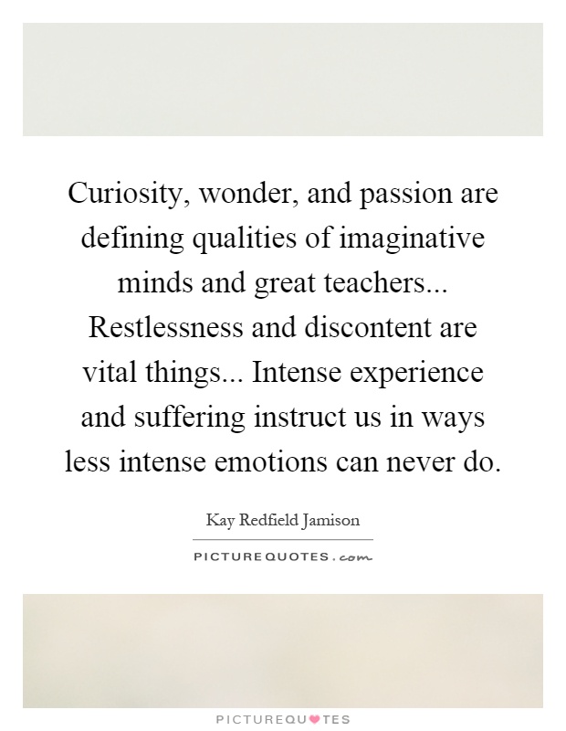 Curiosity, wonder, and passion are defining qualities of imaginative minds and great teachers... Restlessness and discontent are vital things... Intense experience and suffering instruct us in ways less intense emotions can never do Picture Quote #1
