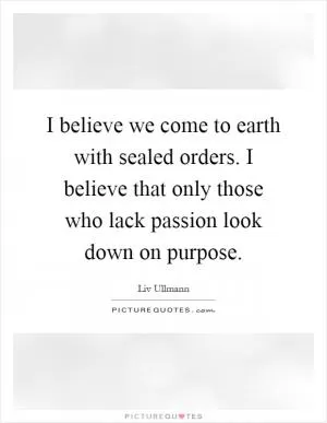 I believe we come to earth with sealed orders. I believe that only those who lack passion look down on purpose Picture Quote #1