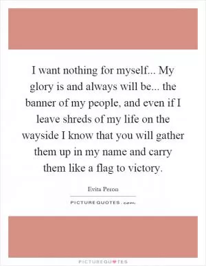 I want nothing for myself... My glory is and always will be... the banner of my people, and even if I leave shreds of my life on the wayside I know that you will gather them up in my name and carry them like a flag to victory Picture Quote #1