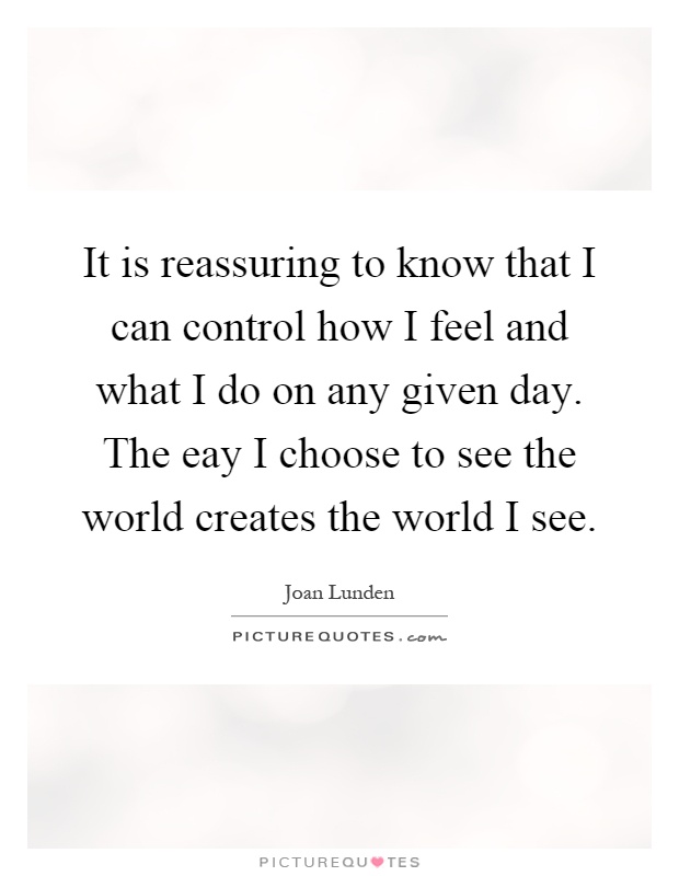 It is reassuring to know that I can control how I feel and what I do on any given day. The eay I choose to see the world creates the world I see Picture Quote #1