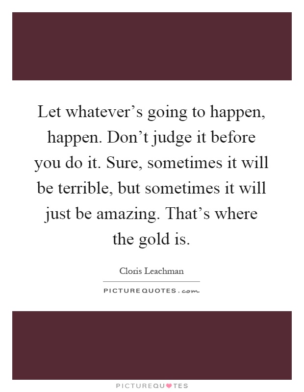 Let whatever's going to happen, happen. Don't judge it before you do it. Sure, sometimes it will be terrible, but sometimes it will just be amazing. That's where the gold is Picture Quote #1