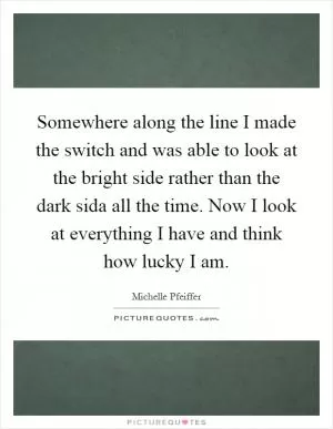 Somewhere along the line I made the switch and was able to look at the bright side rather than the dark sida all the time. Now I look at everything I have and think how lucky I am Picture Quote #1