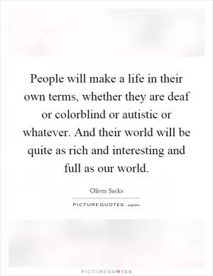 People will make a life in their own terms, whether they are deaf or colorblind or autistic or whatever. And their world will be quite as rich and interesting and full as our world Picture Quote #1