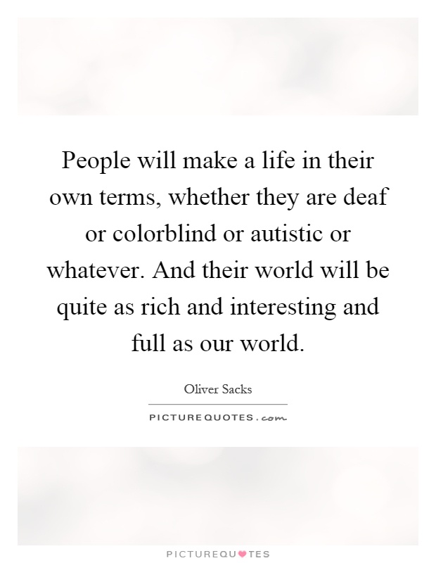 People will make a life in their own terms, whether they are deaf or colorblind or autistic or whatever. And their world will be quite as rich and interesting and full as our world Picture Quote #1