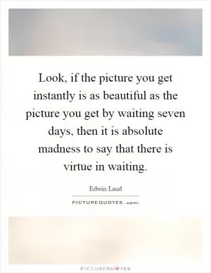 Look, if the picture you get instantly is as beautiful as the picture you get by waiting seven days, then it is absolute madness to say that there is virtue in waiting Picture Quote #1