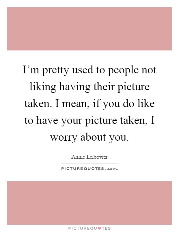 I'm pretty used to people not liking having their picture taken. I mean, if you do like to have your picture taken, I worry about you Picture Quote #1