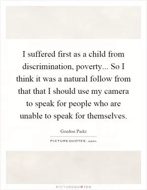 I suffered first as a child from discrimination, poverty... So I think it was a natural follow from that that I should use my camera to speak for people who are unable to speak for themselves Picture Quote #1