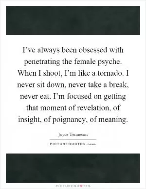 I’ve always been obsessed with penetrating the female psyche. When I shoot, I’m like a tornado. I never sit down, never take a break, never eat. I’m focused on getting that moment of revelation, of insight, of poignancy, of meaning Picture Quote #1