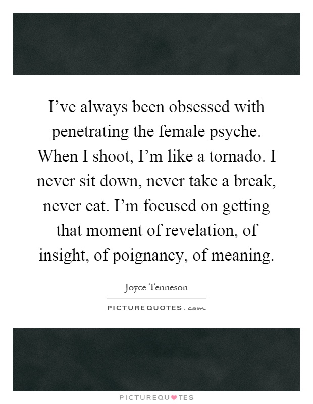 I've always been obsessed with penetrating the female psyche. When I shoot, I'm like a tornado. I never sit down, never take a break, never eat. I'm focused on getting that moment of revelation, of insight, of poignancy, of meaning Picture Quote #1