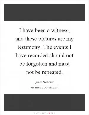 I have been a witness, and these pictures are my testimony. The events I have recorded should not be forgotten and must not be repeated Picture Quote #1