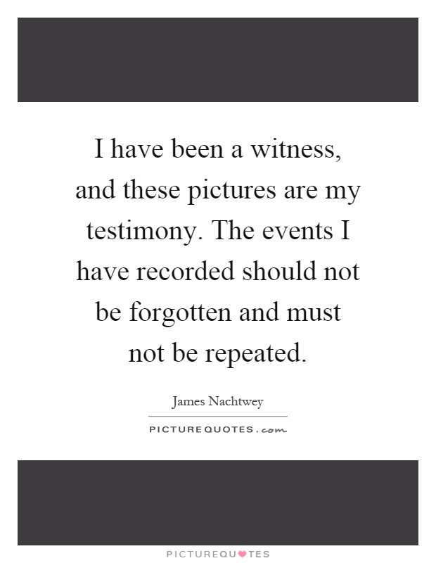 I have been a witness, and these pictures are my testimony. The events I have recorded should not be forgotten and must not be repeated Picture Quote #1