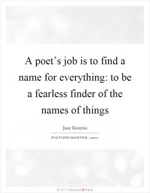 A poet’s job is to find a name for everything: to be a fearless finder of the names of things Picture Quote #1