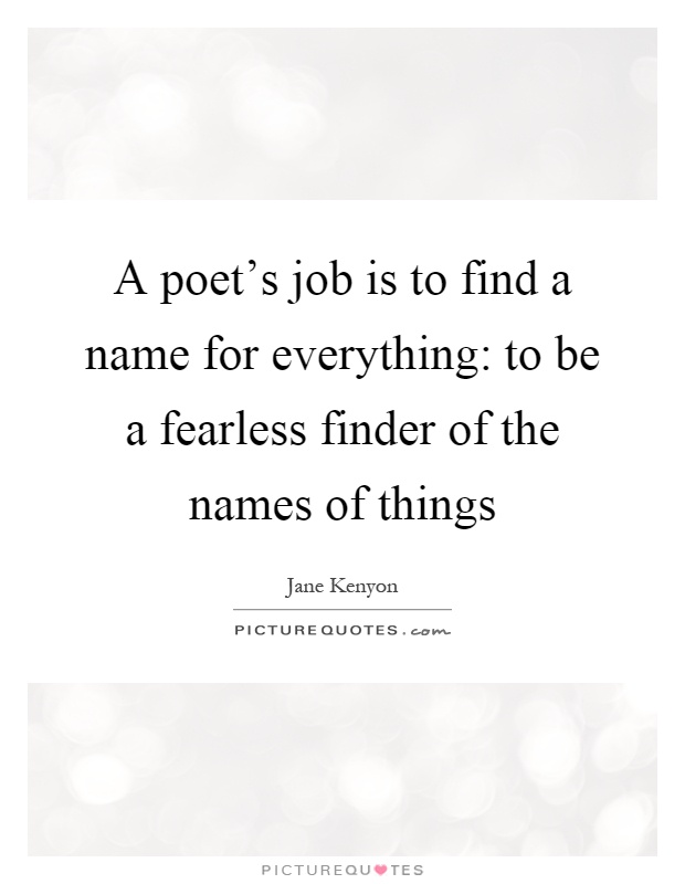 A poet's job is to find a name for everything: to be a fearless finder of the names of things Picture Quote #1