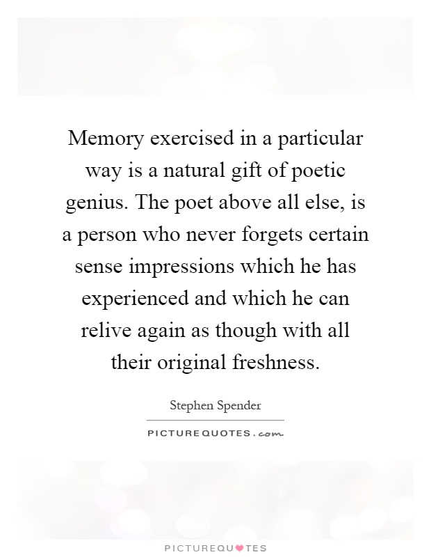 Memory exercised in a particular way is a natural gift of poetic genius. The poet above all else, is a person who never forgets certain sense impressions which he has experienced and which he can relive again as though with all their original freshness Picture Quote #1
