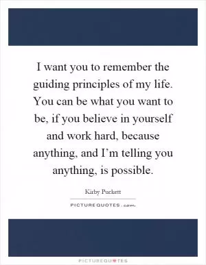 I want you to remember the guiding principles of my life. You can be what you want to be, if you believe in yourself and work hard, because anything, and I’m telling you anything, is possible Picture Quote #1
