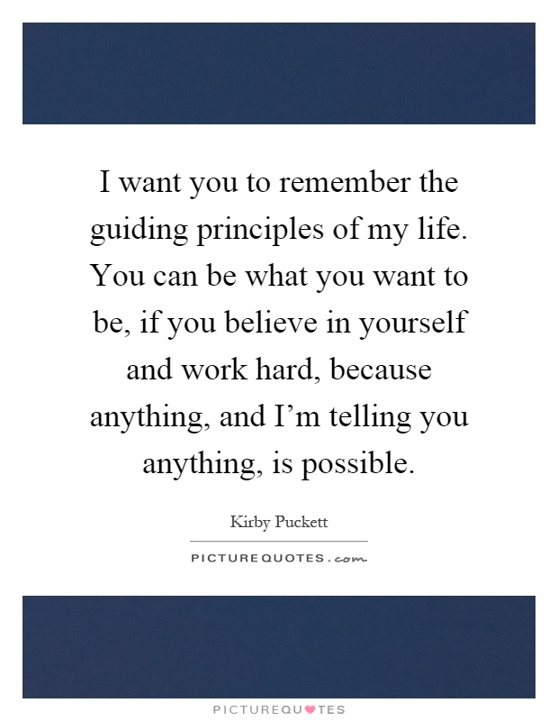 I want you to remember the guiding principles of my life. You can be what you want to be, if you believe in yourself and work hard, because anything, and I'm telling you anything, is possible Picture Quote #1