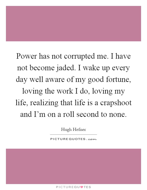 Power has not corrupted me. I have not become jaded. I wake up every day well aware of my good fortune, loving the work I do, loving my life, realizing that life is a crapshoot and I'm on a roll second to none Picture Quote #1