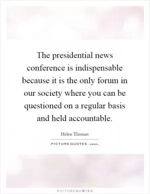 The presidential news conference is indispensable because it is the only forum in our society where you can be questioned on a regular basis and held accountable Picture Quote #1