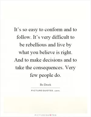 It’s so easy to conform and to follow. It’s very difficult to be rebellious and live by what you believe is right. And to make decisions and to take the consequences. Very few people do Picture Quote #1