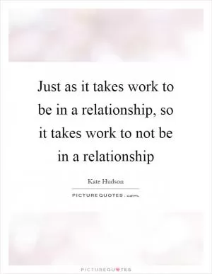Just as it takes work to be in a relationship, so it takes work to not be in a relationship Picture Quote #1