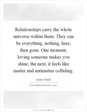 Relationships carry the whole universe within them. They can be everything, nothing, here, then gone. One moment, loving someone makes you shine; the next, it feels like matter and antimatter colliding Picture Quote #1