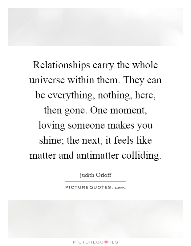 Relationships carry the whole universe within them. They can be everything, nothing, here, then gone. One moment, loving someone makes you shine; the next, it feels like matter and antimatter colliding Picture Quote #1