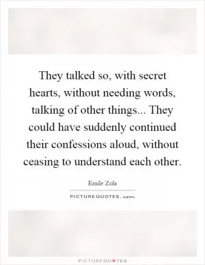 They talked so, with secret hearts, without needing words, talking of other things... They could have suddenly continued their confessions aloud, without ceasing to understand each other Picture Quote #1