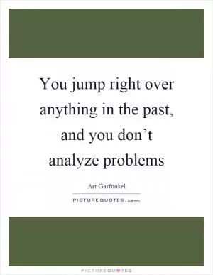 You jump right over anything in the past, and you don’t analyze problems Picture Quote #1