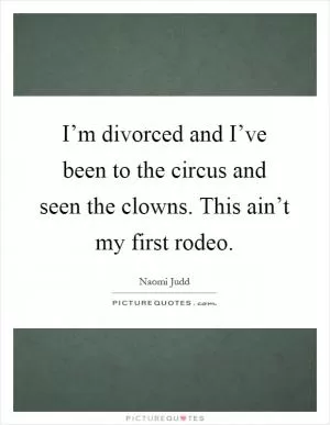 I’m divorced and I’ve been to the circus and seen the clowns. This ain’t my first rodeo Picture Quote #1