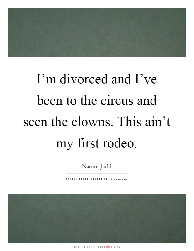 I'm divorced and I've been to the circus and seen the clowns. This ain't my first rodeo Picture Quote #1