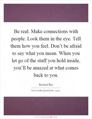 Be real. Make connections with people. Look them in the eye. Tell them how you feel. Don’t be afraid to say what you mean. When you let go of the stuff you hold inside, you’ll be amazed at what comes back to you Picture Quote #1